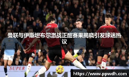 kaiyun曼联与伊斯坦布尔激战正酣赛果揭晓引发球迷热议