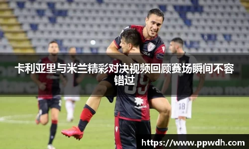 卡利亚里与米兰精彩对决视频回顾赛场瞬间不容错过