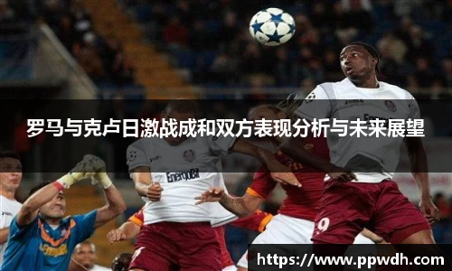 罗马与克卢日激战成和双方表现分析与未来展望